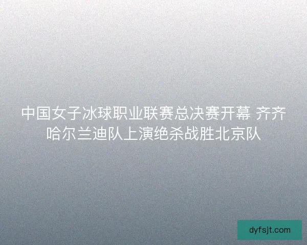 中国女子冰球职业联赛总决赛开幕 齐齐哈尔兰迪队上演绝杀战胜北京队